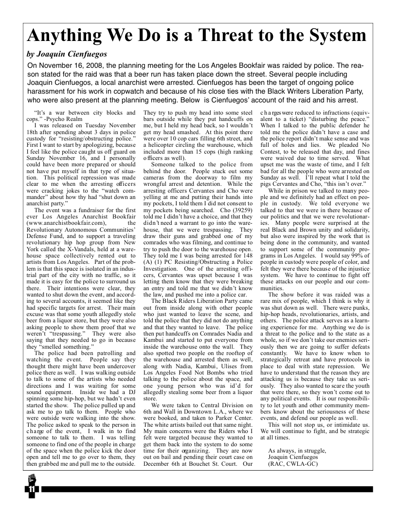 Anything We Do is a Threat to the System  by Joaquin Cienfuegos  On November 16, 2008, the planning meeting for the Los Angeles Bookfair was raided by police. The rea- son stated for the raid was that a beer run has taken place down the street. Several people including Joaquin Cienfuegos, a local anarchist were arrested. Cienfuegos has been the target of ongoing police harassment for his work in copwatch and because of his close ties with the Black Writers Liberation Party, who were also present at the planning meeting. Below  is Cienfuegos’ account of the raid and his arrest.  “I’s a war between city blocks and cops.” -Psycho Realm  T ’was released on Tuesday November 181h after spending about 3 days in police custody for “resisting/obsiructing police.” First | want to start by apologizing, because Lfeel like the police caught us off guard on Sunday November 16, and 1 personally could have been more prepared or should not have put myself in that type of situa- tion. This political repression was made clear 1o me when the arresting officers were cracking jokes 10 the “watch com. ‘mander” about how thy had “shut down an anarchist party.”  “The event was a fundraiser for the first ever Los Angeles Anarchist Bookfair (www.anarchistbookfair.com), the Revolutionary Autonomous Communities’ Defense Fund, and to support a traveling revolutionary hip hop group from New York called the X-Vandals, held at a ware- house space collectively rented out to artsts from Los Angeles. Part of the prob- Lem is that this space is isolated in an indus.- trial part of the city with no traffi, so it made it is casy for the police to surround us there. Their intentions were clear, they wanted t0 shut down the event, and accord- ing t0 several accounts, it seemed like they had specific targets for arrest, Their main excuse was that some youth allegedly stole beer from a liquor store, but they were also asking people to show them proof tht we weren’t “trespassing.” They were also saying that they needed to go in because they “smelled something.”  The police had been patrolling and watching the event. People say they thought there might have been undercover police there as well. I was walking outside o talk to some of the artists who needed directions and 1 was waiting for some sound cquipment. Inside we had a DJ spinning some hip-hop, but we hadn’t even started the show. The police pulled up and ask me 10 2o talk to them. - People who were outside were walking into the show. ‘The police asked to speak to the person in chare of the event, | walk in to find someone 1o talk to them. 1 was telling Someone to find one of the peaple in charge of the space when the police kick the door open and tell me 10 go over to them, they then grabbed me and pull me to the outside.  They try to push my head into some steel bars outside while they put handeuffs on me, but I held my head back, so I wouldn’t ‘et my head smashed. At this point there were over 10 cop cars filling 6th street, and a helicopter circling the warehouse, which included more than 15 cops (high ranking officers as well).  Someone talked to the police from behind the door. People stuck out some cameras from the doorway to film my wrongful arrest and detention. While the arresting officers Cervantes and Cho were yelling at me and putting their hands into ‘my pockets, 1 told them I did not consent to my pockes being searched. Cho (39259) told me I didn’t have a choice, and that they didn’tneed a warrant to g0 into the ware- house, that we were trespassing. They draw their guns and grabbed oné of my comrades who was filming, and continue to try to push the door to the warchouse open. They told me | was being arrested for 145 (A) (1) PC Resisting/Obstructing a Police Investigation. One of the arresting offi- cers, Cervantes was upset because | was letting them know that they were breaking an eniry and told me that we didn’t know the law, and pushed me into a police car.  “The Black Riders Liberation Party came out from inside along with other people who just wanted to leave the scene, and told the police that they did not do anyhing and that they wanted o leave. The police then put handeuffs on Comrades Nadia and Kambui and started to put everyone from inside the warehouse onto the wall. They also spotted two people on the roofiop of the warchouse and arrested them as well, along with Nadia, Kambui, Ulises from Los Angeles Food Not Borbs who tried talking to the police about the space, and one young person who was id’d for allegedly stealing some beer from a liquor store  We were taken to Central Division on 6th and Wall in Downtown LA, where we were booked, and taken to Parker Center ‘The white artiss bailed out that same night, My main concerns were the Riders who | flt were targeted because they wanied to et them back into the system to do some time for their ayanizing. They are now out on bail and pending their court case on December 6th at Bouchet St. Court. Our  hageswere reduced to infractions (equiv: alent 10 a ticket) “disturbing the peace.” When I talked to the public defender he told me the police didn’t have a case and the police report didn’t make sense and was Rull of holes and lies. We pleaded No Contest, 10 be released that day, and fines were waived due 1o time served. What upset me was the waste of time, and I felt bad for all the people who were arrested on Sunday as well. Ill repeat what 1 old the pigs Cervantes and Cho, “this isn’t over.”  ‘While in prison we talked to many peo- ple and we definitely had an effect on peo- ple in custody. We told everyone we talked to that we were in there because of our politics and that we were revolutionar- fes. Many people were surprised at the real Black and Brown unity and solidarity, but also were inspired by the work that IS being done in the community, and wanted to support some of the community pro- grams in Los Angeles. | would say 99% of people in custody were people of color, and et they were there because of the injustice system. We have to continue o fight off these attacks on our people and our com.- munites.  The show before it was raided was a fare mix of people, which I think is why it was shut down as well._There were punks, hip-hop heads, revolutionaries, artists, and others. The police atack serves as a lcarn- ing experience for me. Anyihing we do is a threat 1o the police and to the state as a whole, 5o if we don’t take our enemies seri- ously then we are going to suffer defeats constantly. We have to know when to strategically retreat and have protocols in place to deal with state repression. We have to understand that the reason they are attacking us is because they take us seri- ously. They also wanted to scare the youth that were there, 5o they won’t come out to any political events. It is our responsibil- ty 0 let youth and other community mem- bers knaw about the seriousness of these events, and defend our people as well  “This will not stop us, or intimidate us. We will continue to fight, and be strategic at all times.  As always, in struggle, Joaquin Cienfucgos (RAC, CWLA-GC)  